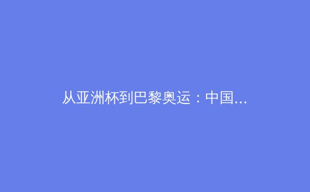 从亚洲杯到巴黎奥运：中国三大球类运动的战略转型与未来挑战 - 2
